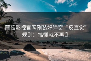 蘑菇影视官网刚装好弹窗“反直觉”规则：搞懂就不再乱