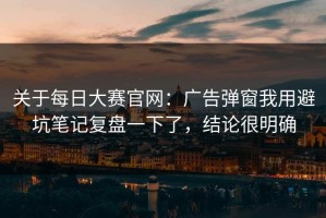 关于每日大赛官网：广告弹窗我用避坑笔记复盘一下了，结论很明确