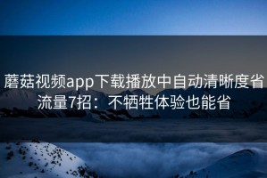 蘑菇视频app下载播放中自动清晰度省流量7招：不牺牲体验也能省