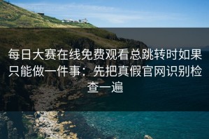 每日大赛在线免费观看总跳转时如果只能做一件事：先把真假官网识别检查一遍