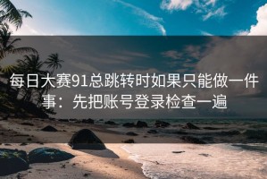 每日大赛91总跳转时如果只能做一件事：先把账号登录检查一遍