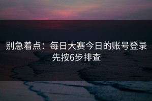 别急着点：每日大赛今日的账号登录先按6步排查