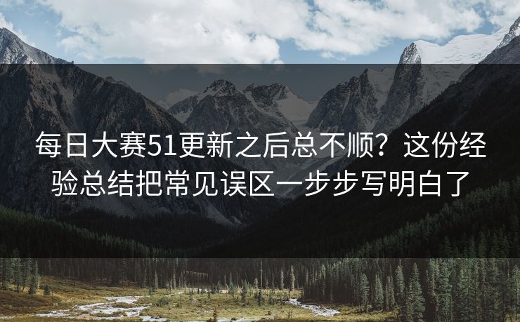 每日大赛51更新之后总不顺？这份经验总结把常见误区一步步写明白了