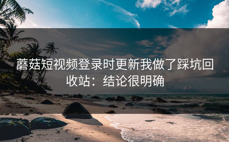 蘑菇短视频登录时更新我做了踩坑回收站：结论很明确