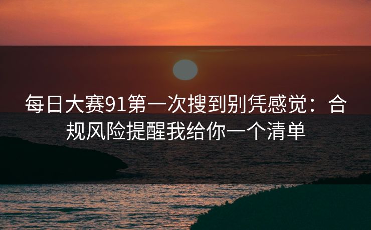 每日大赛91第一次搜到别凭感觉：合规风险提醒我给你一个清单