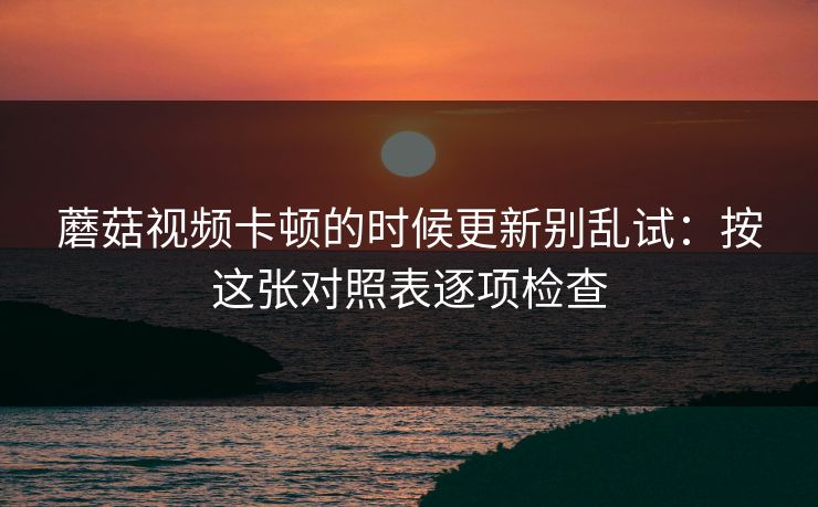 蘑菇视频卡顿的时候更新别乱试：按这张对照表逐项检查
