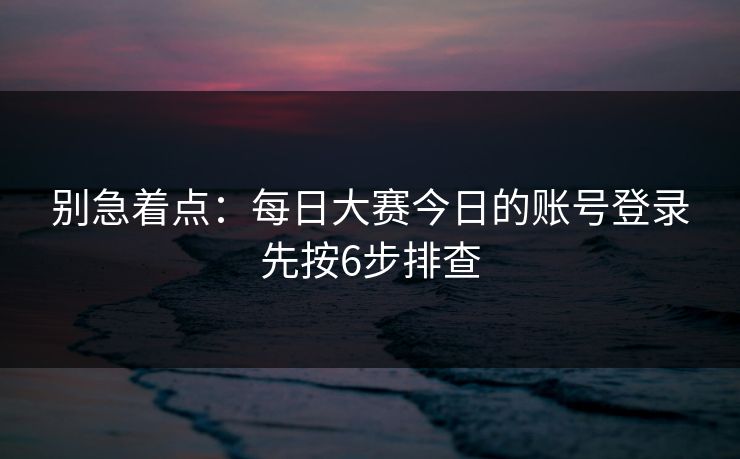 别急着点：每日大赛今日的账号登录先按6步排查