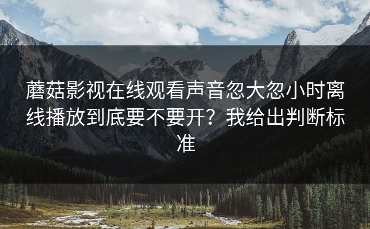 蘑菇影视在线观看声音忽大忽小时离线播放到底要不要开？我给出判断标准