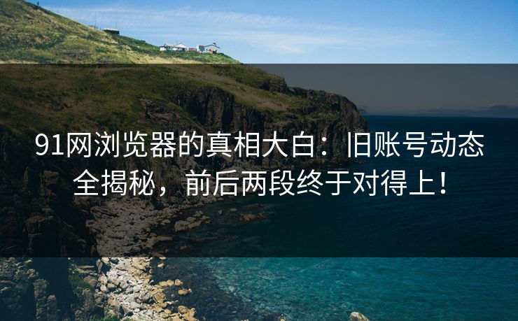 91网浏览器的真相大白：旧账号动态全揭秘，前后两段终于对得上！