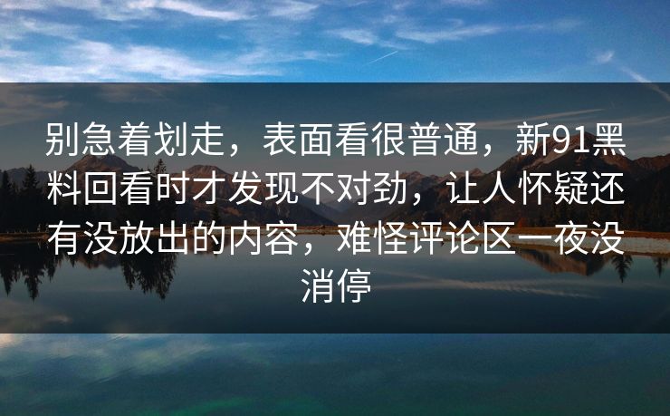 别急着划走，表面看很普通，新91黑料回看时才发现不对劲，让人怀疑还有没放出的内容，难怪评论区一夜没消停