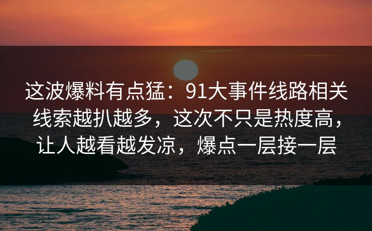 这波爆料有点猛：91大事件线路相关线索越扒越多，这次不只是热度高，让人越看越发凉，爆点一层接一层