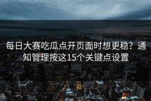 每日大赛吃瓜点开页面时想更稳？通知管理按这15个关键点设置