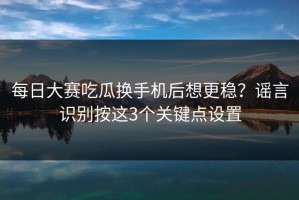 每日大赛吃瓜换手机后想更稳？谣言识别按这3个关键点设置