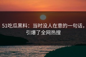51吃瓜黑料：当时没人在意的一句话，引爆了全网热搜