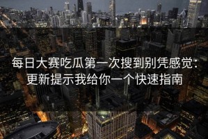 每日大赛吃瓜第一次搜到别凭感觉：更新提示我给你一个快速指南