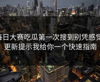每日大赛吃瓜第一次搜到别凭感觉：更新提示我给你一个快速指南