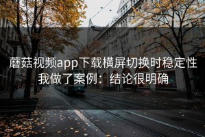 蘑菇视频app下载横屏切换时稳定性我做了案例：结论很明确