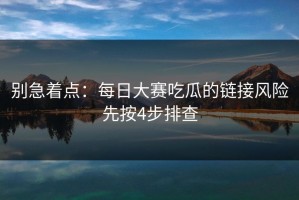 别急着点：每日大赛吃瓜的链接风险先按4步排查