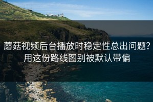 蘑菇视频后台播放时稳定性总出问题？用这份路线图别被默认带偏