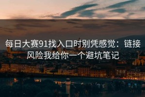 每日大赛91找入口时别凭感觉：链接风险我给你一个避坑笔记