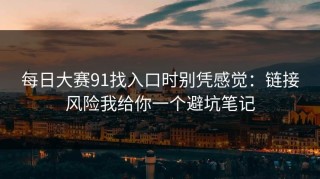 每日大赛91找入口时别凭感觉：链接风险我给你一个避坑笔记