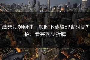 蘑菇视频网速一般时下载管理省时间7招：看完就少折腾