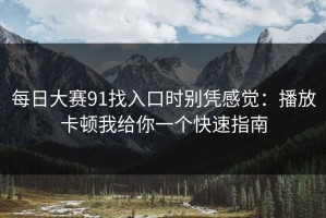 每日大赛91找入口时别凭感觉：播放卡顿我给你一个快速指南