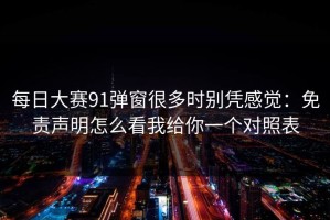 每日大赛91弹窗很多时别凭感觉：免责声明怎么看我给你一个对照表