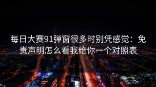 每日大赛91弹窗很多时别凭感觉：免责声明怎么看我给你一个对照表