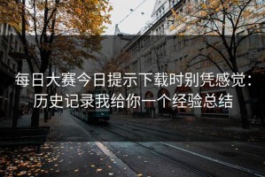 每日大赛今日提示下载时别凭感觉：历史记录我给你一个经验总结