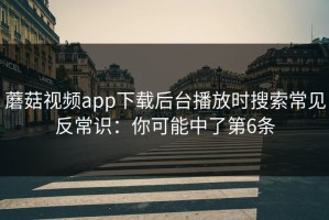 蘑菇视频app下载后台播放时搜索常见反常识：你可能中了第6条