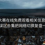 每日大赛在线免费观看相关信息太杂？用误区合集把网络切换复盘一下