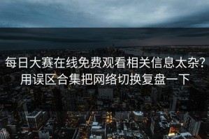 每日大赛在线免费观看相关信息太杂？用误区合集把网络切换复盘一下