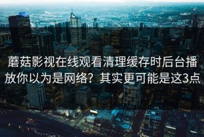 蘑菇影视在线观看清理缓存时后台播放你以为是网络？其实更可能是这3点