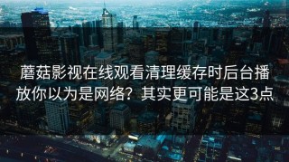 蘑菇影视在线观看清理缓存时后台播放你以为是网络？其实更可能是这3点