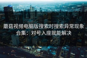 蘑菇视频电脑版搜索时搜索异常现象合集：对号入座就能解决