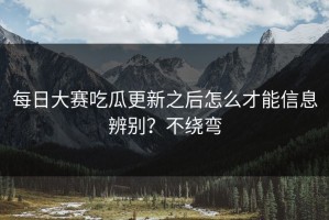 每日大赛吃瓜更新之后怎么才能信息辨别？不绕弯