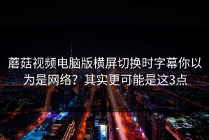 蘑菇视频电脑版横屏切换时字幕你以为是网络？其实更可能是这3点