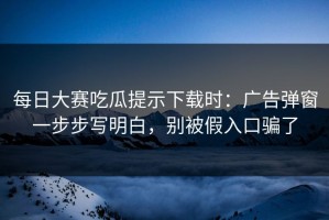每日大赛吃瓜提示下载时：广告弹窗一步步写明白，别被假入口骗了