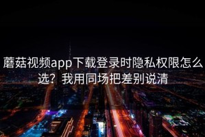 蘑菇视频app下载登录时隐私权限怎么选？我用同场把差别说清