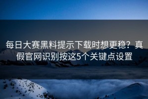 每日大赛黑料提示下载时想更稳？真假官网识别按这5个关键点设置