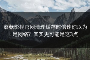 蘑菇影视官网清理缓存时倍速你以为是网络？其实更可能是这3点
