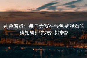 别急着点：每日大赛在线免费观看的通知管理先按8步排查