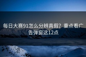 每日大赛91怎么分辨真假？重点看广告弹窗这12点