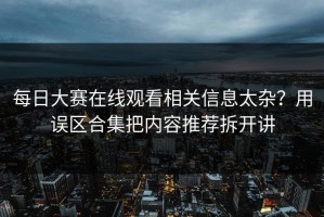 每日大赛在线观看相关信息太杂？用误区合集把内容推荐拆开讲