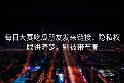 每日大赛吃瓜朋友发来链接：隐私权限讲清楚，别被带节奏