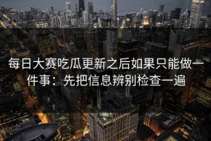 每日大赛吃瓜更新之后如果只能做一件事：先把信息辨别检查一遍
