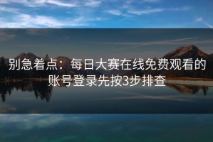 别急着点：每日大赛在线免费观看的账号登录先按3步排查