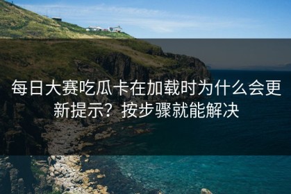 每日大赛吃瓜卡在加载时为什么会更新提示？按步骤就能解决