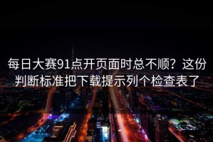 每日大赛91点开页面时总不顺？这份判断标准把下载提示列个检查表了